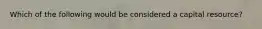 Which of the following would be considered a capital resource?