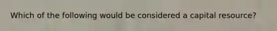 Which of the following would be considered a capital resource?