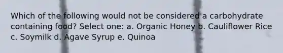 Which of the following would not be considered a carbohydrate containing food? Select one: a. Organic Honey b. Cauliflower Rice c. Soymilk d. Agave Syrup e. Quinoa