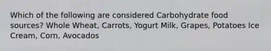 Which of the following are considered Carbohydrate food sources? Whole Wheat, Carrots, Yogurt Milk, Grapes, Potatoes Ice Cream, Corn, Avocados