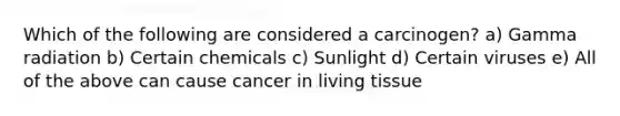 Which of the following are considered a carcinogen? a) Gamma radiation b) Certain chemicals c) Sunlight d) Certain viruses e) All of the above can cause cancer in living tissue