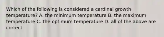 Which of the following is considered a cardinal growth temperature? A. the minimum temperature B. the maximum temperature C. the optimum temperature D. all of the above are correct