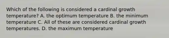 Which of the following is considered a cardinal growth temperature? A. the optimum temperature B. the minimum temperature C. All of these are considered cardinal growth temperatures. D. the maximum temperature