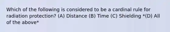 Which of the following is considered to be a cardinal rule for radiation protection? (A) Distance (B) Time (C) Shielding *(D) All of the above*