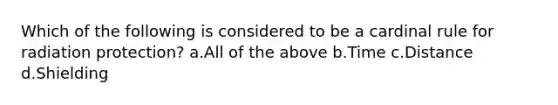 Which of the following is considered to be a cardinal rule for radiation protection? a.All of the above b.Time c.Distance d.Shielding
