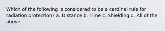 Which of the following is considered to be a cardinal rule for radiation protection? a. Distance b. Time c. Shielding d. All of the above
