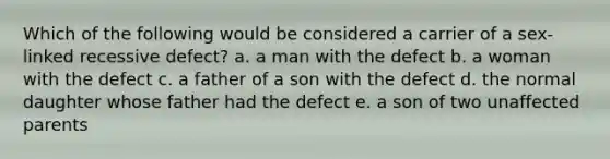 Which of the following would be considered a carrier of a sex-linked recessive defect? a. a man with the defect b. a woman with the defect c. a father of a son with the defect d. the normal daughter whose father had the defect e. a son of two unaffected parents