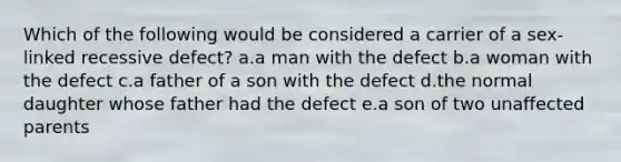 Which of the following would be considered a carrier of a sex-linked recessive defect? a.a man with the defect b.a woman with the defect c.a father of a son with the defect d.the normal daughter whose father had the defect e.a son of two unaffected parents