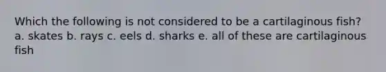 Which the following is not considered to be a cartilaginous fish? a. skates b. rays c. eels d. sharks e. all of these are cartilaginous fish