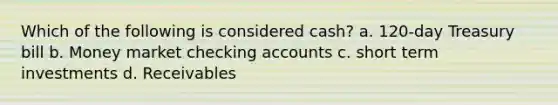 Which of the following is considered cash? a. 120-day Treasury bill b. Money market checking accounts c. short term investments d. Receivables