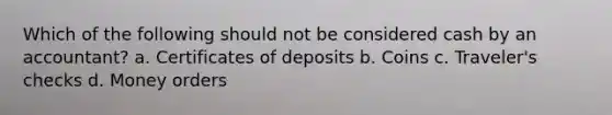 Which of the following should not be considered cash by an accountant? a. Certificates of deposits b. Coins c. Traveler's checks d. Money orders