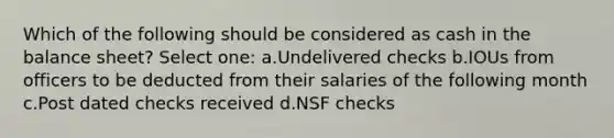 Which of the following should be considered as cash in the balance sheet? Select one: a.Undelivered checks b.IOUs from officers to be deducted from their salaries of the following month c.Post dated checks received d.NSF checks