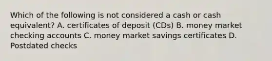 Which of the following is not considered a cash or cash equivalent? A. certificates of deposit (CDs) B. money market checking accounts C. money market savings certificates D. Postdated checks