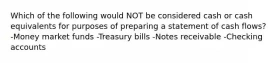 Which of the following would NOT be considered cash or cash equivalents for purposes of preparing a statement of cash flows? -Money market funds -Treasury bills -Notes receivable -Checking accounts