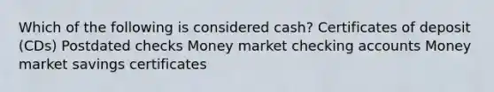 Which of the following is considered cash? Certificates of deposit (CDs) Postdated checks Money market checking accounts Money market savings certificates