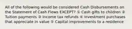 All of the following would be considered Cash Disbursements on the Statement of Cash Flows EXCEPT? ① Cash gifts to children ② Tuition payments ③ Income tax refunds ④ Investment purchases that appreciate in value ⑤ Capital improvements to a residence