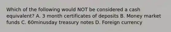 Which of the following would NOT be considered a cash​ equivalent? A. 3 month certificates of deposits B. Money market funds C. 60minusday treasury notes D. Foreign currency