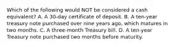 Which of the following would NOT be considered a cash equivalent? A. A 30-day certificate of deposit. B. A ten-year treasury note purchased over nine years ago, which matures in two months. C. A three-month Treasury bill. D. A ten-year Treasury note purchased two months before maturity.