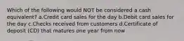 Which of the following would NOT be considered a cash equivalent? a.Credit card sales for the day b.Debit card sales for the day c.Checks received from customers d.Certificate of deposit (CD) that matures one year from now