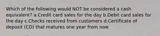 Which of the following would NOT be considered a cash equivalent? a.Credit card sales for the day b.Debit card sales for the day c.Checks received from customers d.Certificate of deposit (CD) that matures one year from now