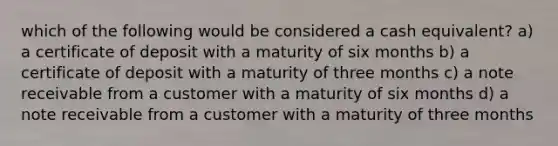 which of the following would be considered a cash equivalent? a) a certificate of deposit with a maturity of six months b) a certificate of deposit with a maturity of three months c) a note receivable from a customer with a maturity of six months d) a note receivable from a customer with a maturity of three months