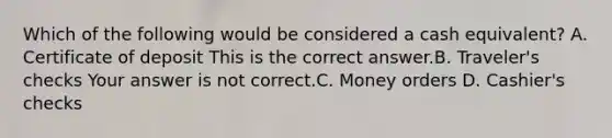 Which of the following would be considered a cash​ equivalent? A. Certificate of deposit This is the correct answer.B. ​Traveler's checks Your answer is not correct.C. Money orders D. ​Cashier's checks