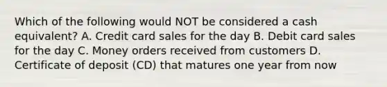 Which of the following would NOT be considered a cash equivalent? A. Credit card sales for the day B. Debit card sales for the day C. Money orders received from customers D. Certificate of deposit (CD) that matures one year from now