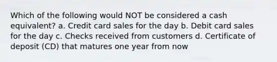 Which of the following would NOT be considered a cash equivalent? a. Credit card sales for the day b. Debit card sales for the day c. Checks received from customers d. Certificate of deposit (CD) that matures one year from now