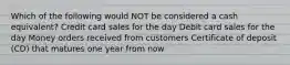 Which of the following would NOT be considered a cash equivalent? Credit card sales for the day Debit card sales for the day Money orders received from customers Certificate of deposit (CD) that matures one year from now