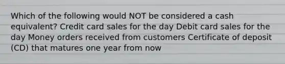 Which of the following would NOT be considered a cash equivalent? Credit card sales for the day Debit card sales for the day Money orders received from customers Certificate of deposit (CD) that matures one year from now