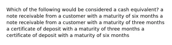 Which of the following would be considered a cash equivalent? a note receivable from a customer with a maturity of six months a note receivable from a customer with a maturity of three months a certificate of deposit with a maturity of three months a certificate of deposit with a maturity of six months