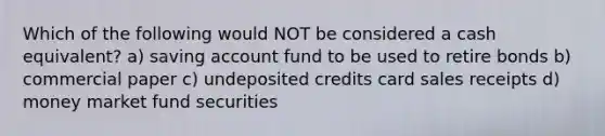 Which of the following would NOT be considered a cash equivalent? a) saving account fund to be used to retire bonds b) commercial paper c) undeposited credits card sales receipts d) money market fund securities