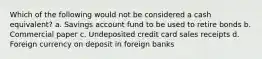 Which of the following would not be considered a cash equivalent? a. Savings account fund to be used to retire bonds b. Commercial paper c. Undeposited credit card sales receipts d. Foreign currency on deposit in foreign banks