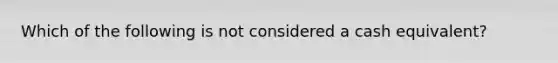 Which of the following is not considered a cash equivalent?