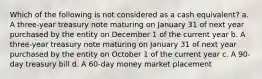 Which of the following is not considered as a cash equivalent? a. A three-year treasury note maturing on January 31 of next year purchased by the entity on December 1 of the current year b. A three-year treasury note maturing on January 31 of next year purchased by the entity on October 1 of the current year c. A 90-day treasury bill d. A 60-day money market placement