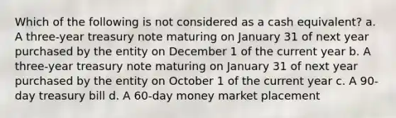 Which of the following is not considered as a cash equivalent? a. A three-year treasury note maturing on January 31 of next year purchased by the entity on December 1 of the current year b. A three-year treasury note maturing on January 31 of next year purchased by the entity on October 1 of the current year c. A 90-day treasury bill d. A 60-day money market placement