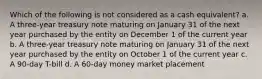 Which of the following is not considered as a cash equivalent? a. A three-year treasury note maturing on January 31 of the next year purchased by the entity on December 1 of the current year b. A three-year treasury note maturing on January 31 of the next year purchased by the entity on October 1 of the current year c. A 90-day T-bill d. A 60-day money market placement