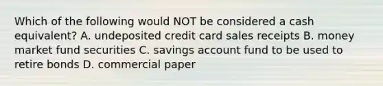 Which of the following would NOT be considered a cash equivalent? A. undeposited credit card sales receipts B. money market fund securities C. savings account fund to be used to retire bonds D. commercial paper