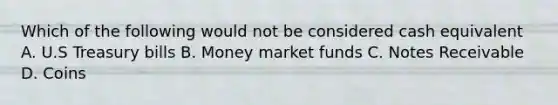 Which of the following would not be considered cash equivalent A. U.S Treasury bills B. Money market funds C. Notes Receivable D. Coins