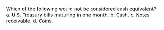 Which of the following would not be considered cash equivalent? a. U.S. Treasury bills maturing in one month. b. Cash. c. Notes receivable. d. Coins.