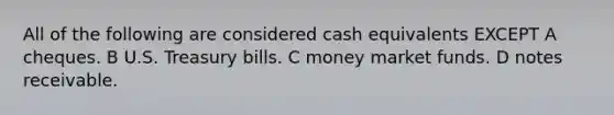 All of the following are considered cash equivalents EXCEPT A cheques. B U.S. Treasury bills. C money market funds. D notes receivable.