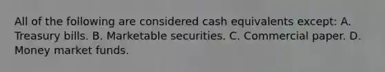 All of the following are considered cash equivalents except: A. Treasury bills. B. Marketable securities. C. Commercial paper. D. Money market funds.