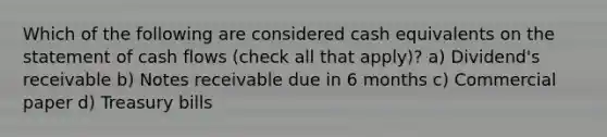 Which of the following are considered cash equivalents on the statement of cash flows (check all that apply)? a) Dividend's receivable b) Notes receivable due in 6 months c) Commercial paper d) Treasury bills