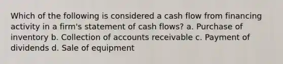 Which of the following is considered a cash flow from financing activity in a firm's statement of cash flows? a. Purchase of inventory b. Collection of accounts receivable c. Payment of dividends d. Sale of equipment