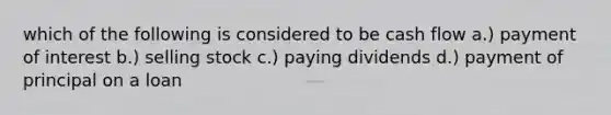 which of the following is considered to be cash flow a.) payment of interest b.) selling stock c.) paying dividends d.) payment of principal on a loan