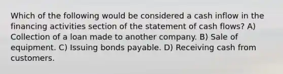 Which of the following would be considered a cash inflow in the financing activities section of the statement of cash flows? A) Collection of a loan made to another company. B) Sale of equipment. C) Issuing bonds payable. D) Receiving cash from customers.