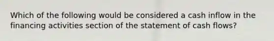 Which of the following would be considered a cash inflow in the financing activities section of the statement of cash flows?