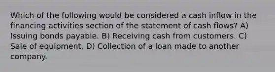 Which of the following would be considered a cash inflow in the financing activities section of the statement of cash flows? A) Issuing bonds payable. B) Receiving cash from customers. C) Sale of equipment. D) Collection of a loan made to another company.