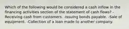 Which of the following would be considered a cash inflow in the financing activities section of the statement of cash flows? -Receiving cash from customers. -Issuing bonds payable. -Sale of equipment. -Collection of a loan made to another company.