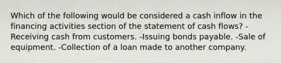 Which of the following would be considered a cash inflow in the financing activities section of the statement of cash flows? -Receiving cash from customers. -Issuing bonds payable. -Sale of equipment. -Collection of a loan made to another company.